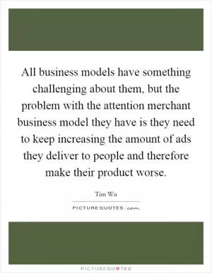 All business models have something challenging about them, but the problem with the attention merchant business model they have is they need to keep increasing the amount of ads they deliver to people and therefore make their product worse Picture Quote #1