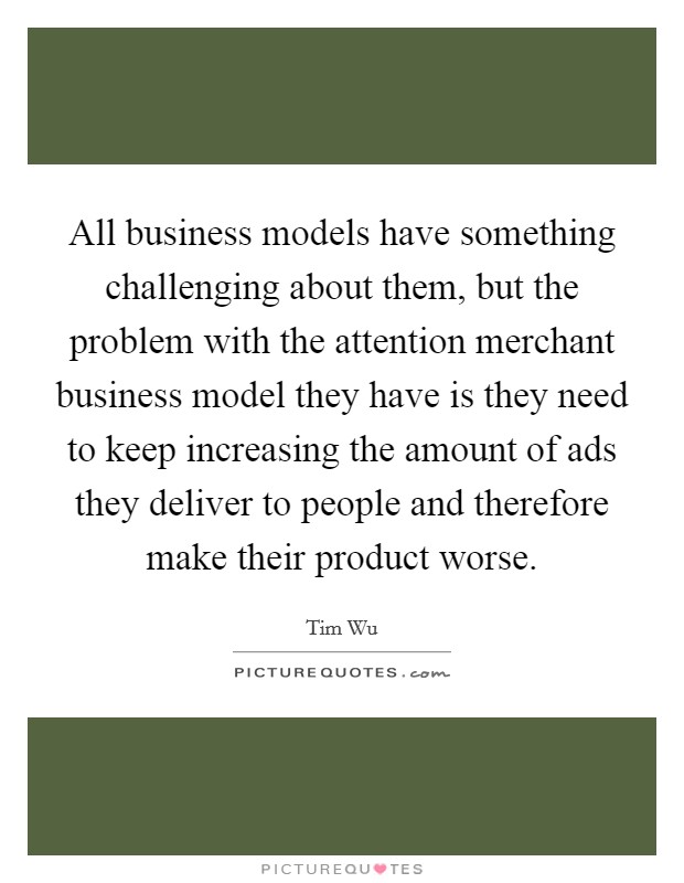 All business models have something challenging about them, but the problem with the attention merchant business model they have is they need to keep increasing the amount of ads they deliver to people and therefore make their product worse. Picture Quote #1