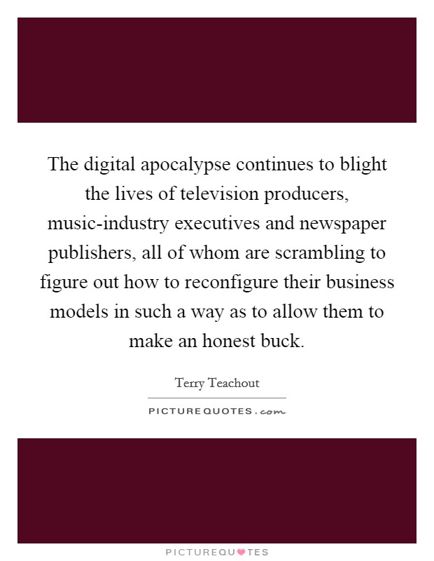 The digital apocalypse continues to blight the lives of television producers, music-industry executives and newspaper publishers, all of whom are scrambling to figure out how to reconfigure their business models in such a way as to allow them to make an honest buck. Picture Quote #1