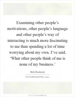 Examining other people’s motivations, other people’s language and other people’s way of interacting is much more fascinating to me than spending a lot of time worrying about my own. I’ve said, ‘What other people think of me is none of my business.’ Picture Quote #1