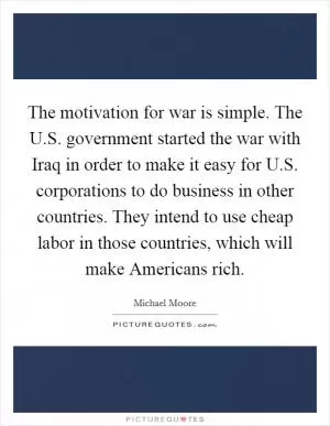 The motivation for war is simple. The U.S. government started the war with Iraq in order to make it easy for U.S. corporations to do business in other countries. They intend to use cheap labor in those countries, which will make Americans rich Picture Quote #1