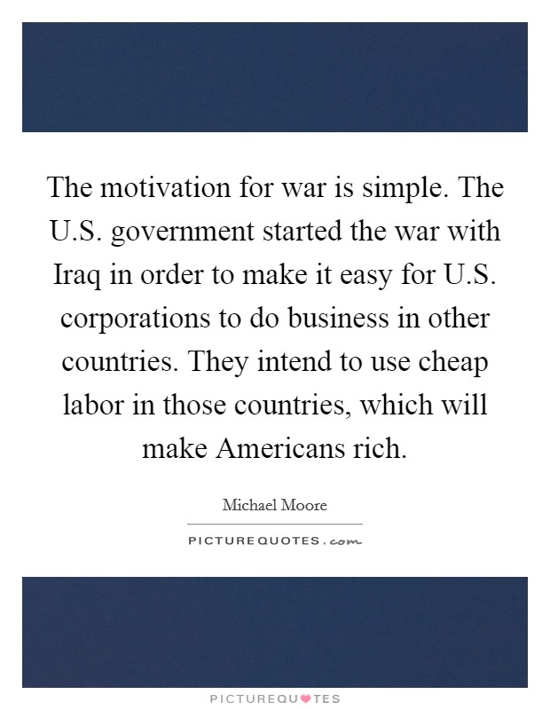 The motivation for war is simple. The U.S. government started the war with Iraq in order to make it easy for U.S. corporations to do business in other countries. They intend to use cheap labor in those countries, which will make Americans rich. Picture Quote #1