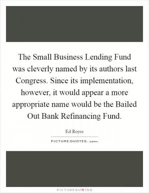 The Small Business Lending Fund was cleverly named by its authors last Congress. Since its implementation, however, it would appear a more appropriate name would be the Bailed Out Bank Refinancing Fund Picture Quote #1