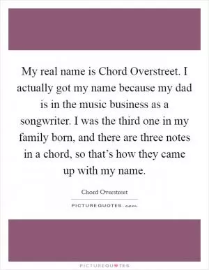 My real name is Chord Overstreet. I actually got my name because my dad is in the music business as a songwriter. I was the third one in my family born, and there are three notes in a chord, so that’s how they came up with my name Picture Quote #1