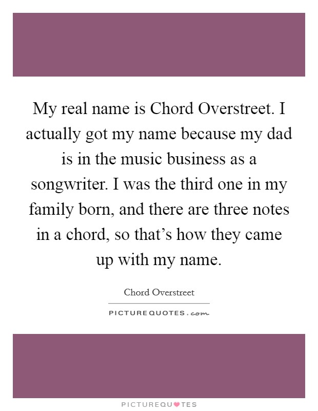 My real name is Chord Overstreet. I actually got my name because my dad is in the music business as a songwriter. I was the third one in my family born, and there are three notes in a chord, so that's how they came up with my name. Picture Quote #1