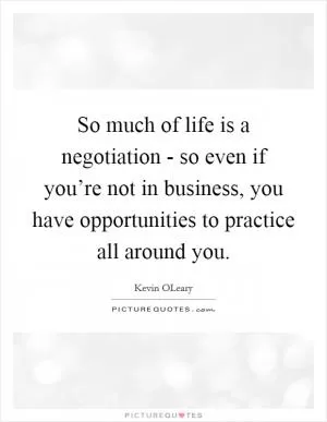 So much of life is a negotiation - so even if you’re not in business, you have opportunities to practice all around you Picture Quote #1