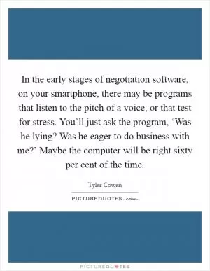 In the early stages of negotiation software, on your smartphone, there may be programs that listen to the pitch of a voice, or that test for stress. You’ll just ask the program, ‘Was he lying? Was he eager to do business with me?’ Maybe the computer will be right sixty per cent of the time Picture Quote #1