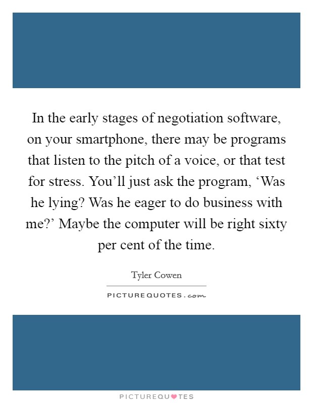 In the early stages of negotiation software, on your smartphone, there may be programs that listen to the pitch of a voice, or that test for stress. You'll just ask the program, ‘Was he lying? Was he eager to do business with me?' Maybe the computer will be right sixty per cent of the time. Picture Quote #1