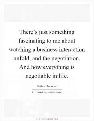 There’s just something fascinating to me about watching a business interaction unfold, and the negotiation. And how everything is negotiable in life Picture Quote #1