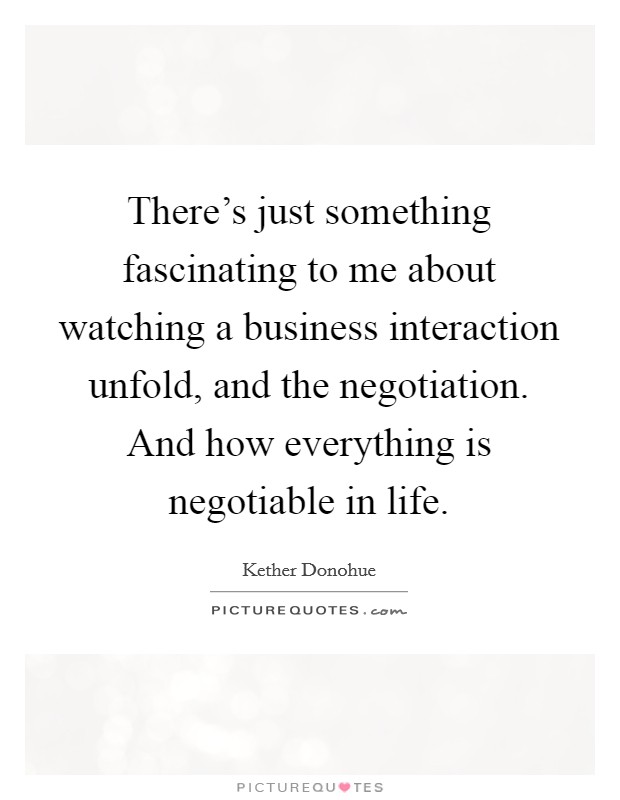 There's just something fascinating to me about watching a business interaction unfold, and the negotiation. And how everything is negotiable in life. Picture Quote #1