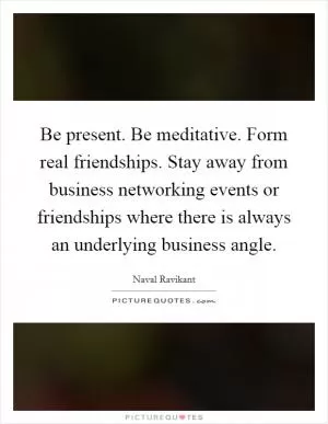 Be present. Be meditative. Form real friendships. Stay away from business networking events or friendships where there is always an underlying business angle Picture Quote #1