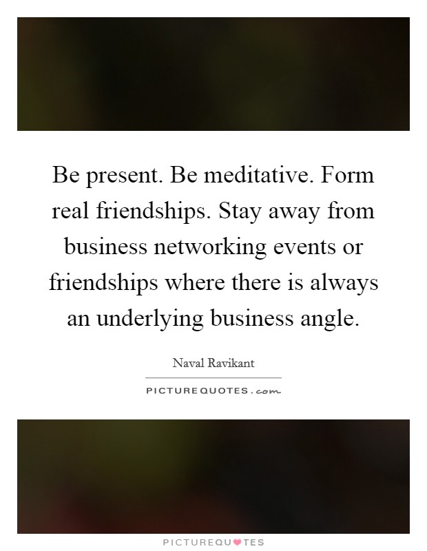 Be present. Be meditative. Form real friendships. Stay away from business networking events or friendships where there is always an underlying business angle. Picture Quote #1