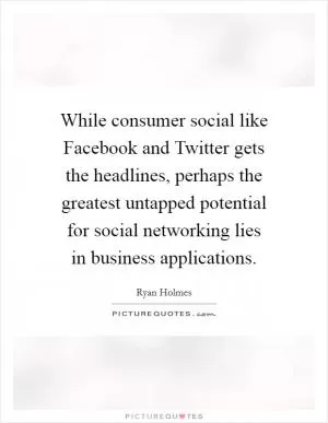 While consumer social like Facebook and Twitter gets the headlines, perhaps the greatest untapped potential for social networking lies in business applications Picture Quote #1