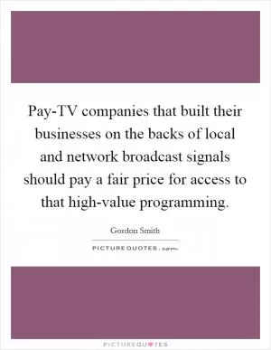 Pay-TV companies that built their businesses on the backs of local and network broadcast signals should pay a fair price for access to that high-value programming Picture Quote #1