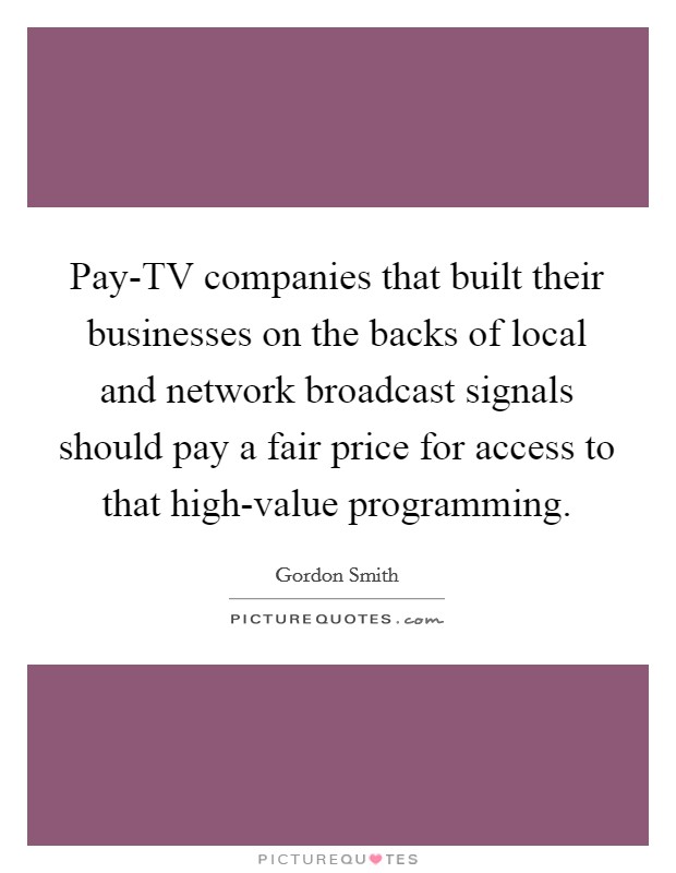 Pay-TV companies that built their businesses on the backs of local and network broadcast signals should pay a fair price for access to that high-value programming. Picture Quote #1