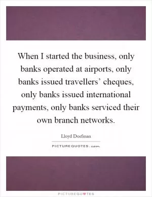 When I started the business, only banks operated at airports, only banks issued travellers’ cheques, only banks issued international payments, only banks serviced their own branch networks Picture Quote #1