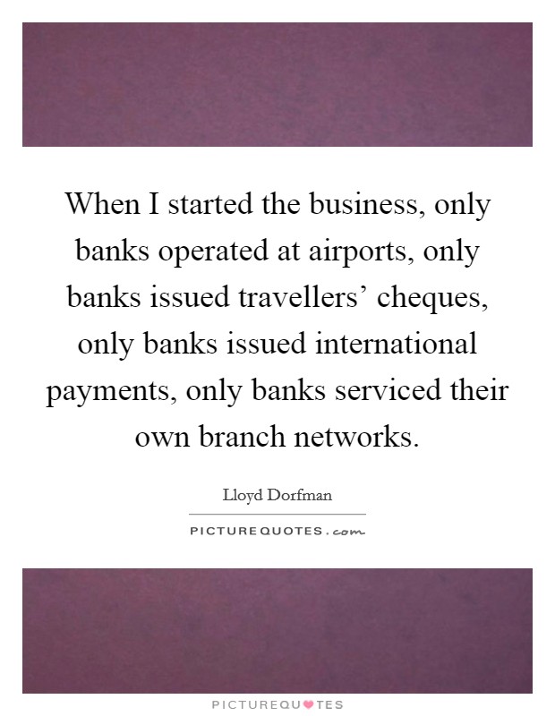 When I started the business, only banks operated at airports, only banks issued travellers' cheques, only banks issued international payments, only banks serviced their own branch networks. Picture Quote #1