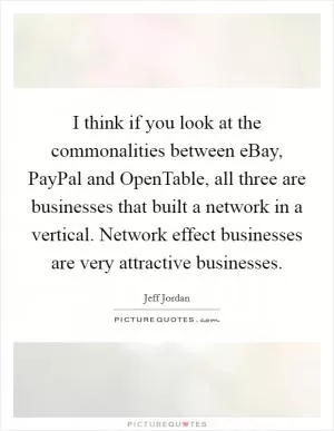 I think if you look at the commonalities between eBay, PayPal and OpenTable, all three are businesses that built a network in a vertical. Network effect businesses are very attractive businesses Picture Quote #1