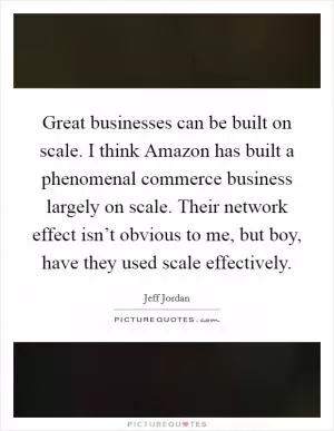 Great businesses can be built on scale. I think Amazon has built a phenomenal commerce business largely on scale. Their network effect isn’t obvious to me, but boy, have they used scale effectively Picture Quote #1