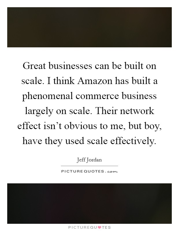 Great businesses can be built on scale. I think Amazon has built a phenomenal commerce business largely on scale. Their network effect isn't obvious to me, but boy, have they used scale effectively. Picture Quote #1