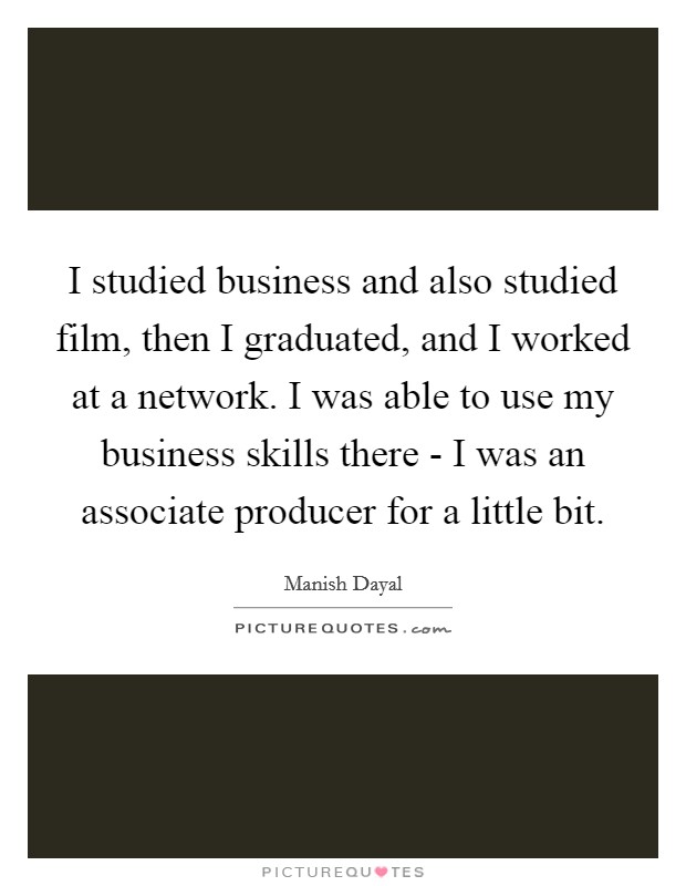 I studied business and also studied film, then I graduated, and I worked at a network. I was able to use my business skills there - I was an associate producer for a little bit. Picture Quote #1