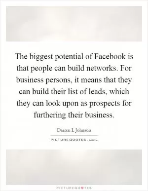 The biggest potential of Facebook is that people can build networks. For business persons, it means that they can build their list of leads, which they can look upon as prospects for furthering their business Picture Quote #1