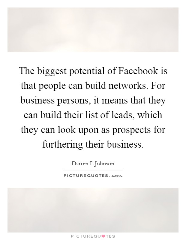The biggest potential of Facebook is that people can build networks. For business persons, it means that they can build their list of leads, which they can look upon as prospects for furthering their business. Picture Quote #1