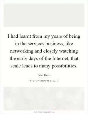 I had learnt from my years of being in the services business, like networking and closely watching the early days of the Internet, that scale leads to many possibilities Picture Quote #1