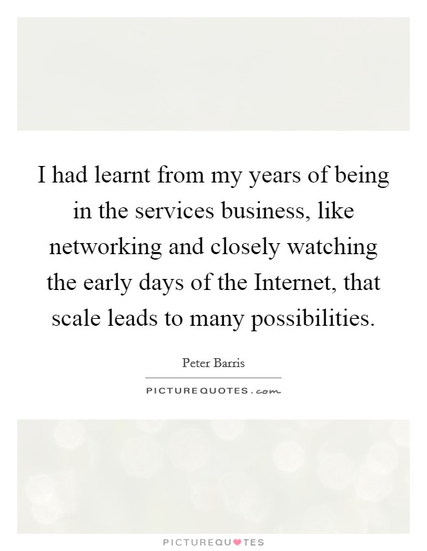 I had learnt from my years of being in the services business, like networking and closely watching the early days of the Internet, that scale leads to many possibilities. Picture Quote #1