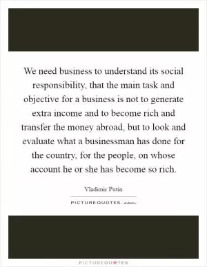 We need business to understand its social responsibility, that the main task and objective for a business is not to generate extra income and to become rich and transfer the money abroad, but to look and evaluate what a businessman has done for the country, for the people, on whose account he or she has become so rich Picture Quote #1