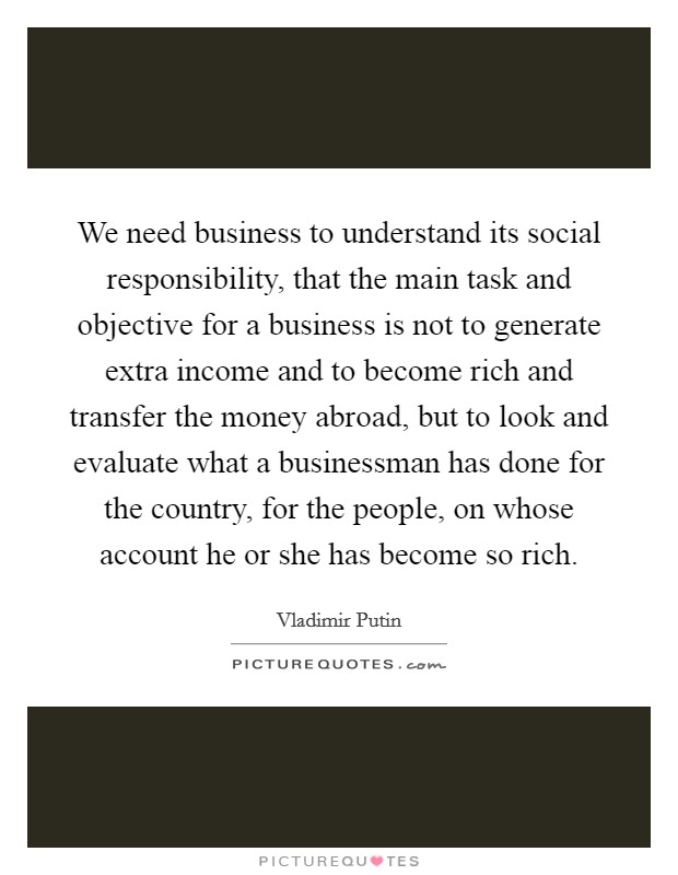 We need business to understand its social responsibility, that the main task and objective for a business is not to generate extra income and to become rich and transfer the money abroad, but to look and evaluate what a businessman has done for the country, for the people, on whose account he or she has become so rich. Picture Quote #1