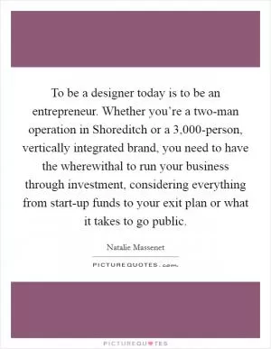 To be a designer today is to be an entrepreneur. Whether you’re a two-man operation in Shoreditch or a 3,000-person, vertically integrated brand, you need to have the wherewithal to run your business through investment, considering everything from start-up funds to your exit plan or what it takes to go public Picture Quote #1