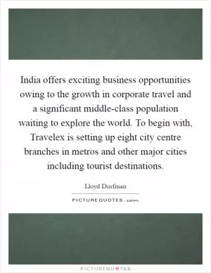 India offers exciting business opportunities owing to the growth in corporate travel and a significant middle-class population waiting to explore the world. To begin with, Travelex is setting up eight city centre branches in metros and other major cities including tourist destinations Picture Quote #1