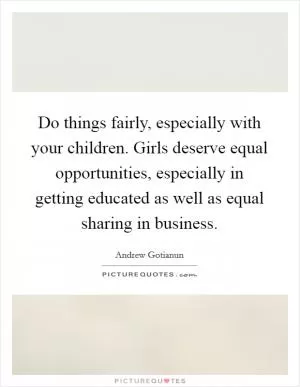Do things fairly, especially with your children. Girls deserve equal opportunities, especially in getting educated as well as equal sharing in business Picture Quote #1