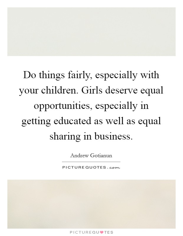 Do things fairly, especially with your children. Girls deserve equal opportunities, especially in getting educated as well as equal sharing in business. Picture Quote #1