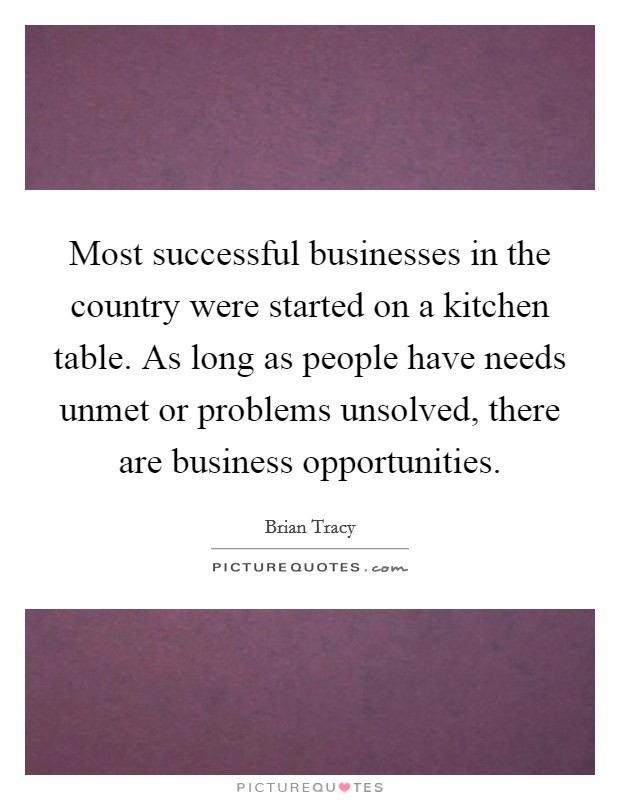 Most successful businesses in the country were started on a kitchen table. As long as people have needs unmet or problems unsolved, there are business opportunities. Picture Quote #1