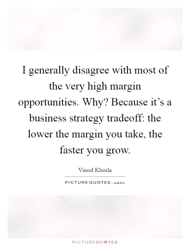 I generally disagree with most of the very high margin opportunities. Why? Because it's a business strategy tradeoff: the lower the margin you take, the faster you grow. Picture Quote #1