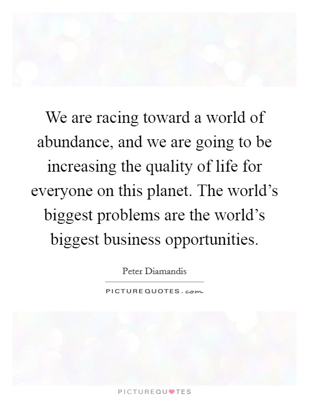 We are racing toward a world of abundance, and we are going to be increasing the quality of life for everyone on this planet. The world's biggest problems are the world's biggest business opportunities. Picture Quote #1