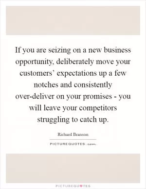 If you are seizing on a new business opportunity, deliberately move your customers’ expectations up a few notches and consistently over-deliver on your promises - you will leave your competitors struggling to catch up Picture Quote #1