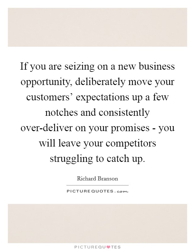 If you are seizing on a new business opportunity, deliberately move your customers' expectations up a few notches and consistently over-deliver on your promises - you will leave your competitors struggling to catch up. Picture Quote #1