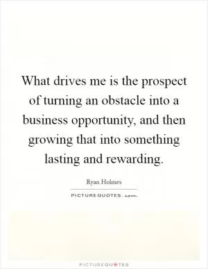 What drives me is the prospect of turning an obstacle into a business opportunity, and then growing that into something lasting and rewarding Picture Quote #1