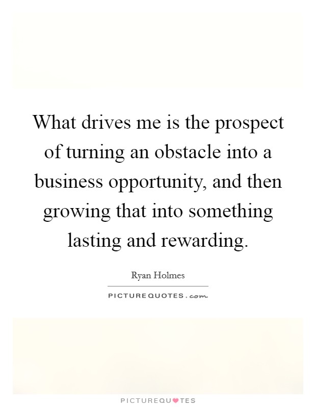 What drives me is the prospect of turning an obstacle into a business opportunity, and then growing that into something lasting and rewarding. Picture Quote #1