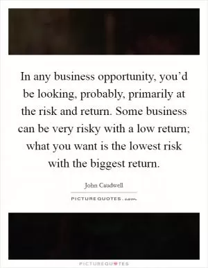 In any business opportunity, you’d be looking, probably, primarily at the risk and return. Some business can be very risky with a low return; what you want is the lowest risk with the biggest return Picture Quote #1