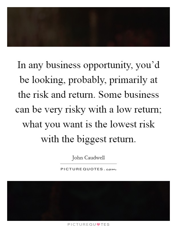 In any business opportunity, you'd be looking, probably, primarily at the risk and return. Some business can be very risky with a low return; what you want is the lowest risk with the biggest return. Picture Quote #1