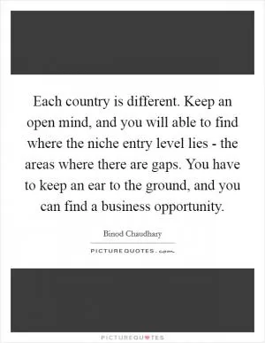 Each country is different. Keep an open mind, and you will able to find where the niche entry level lies - the areas where there are gaps. You have to keep an ear to the ground, and you can find a business opportunity Picture Quote #1