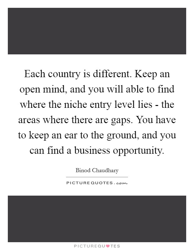 Each country is different. Keep an open mind, and you will able to find where the niche entry level lies - the areas where there are gaps. You have to keep an ear to the ground, and you can find a business opportunity. Picture Quote #1
