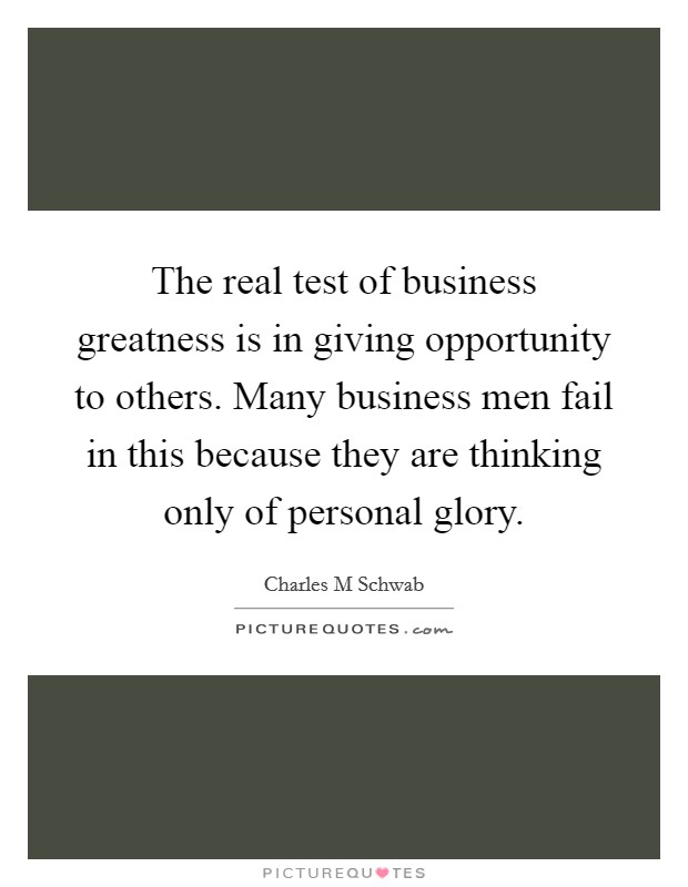 The real test of business greatness is in giving opportunity to others. Many business men fail in this because they are thinking only of personal glory. Picture Quote #1