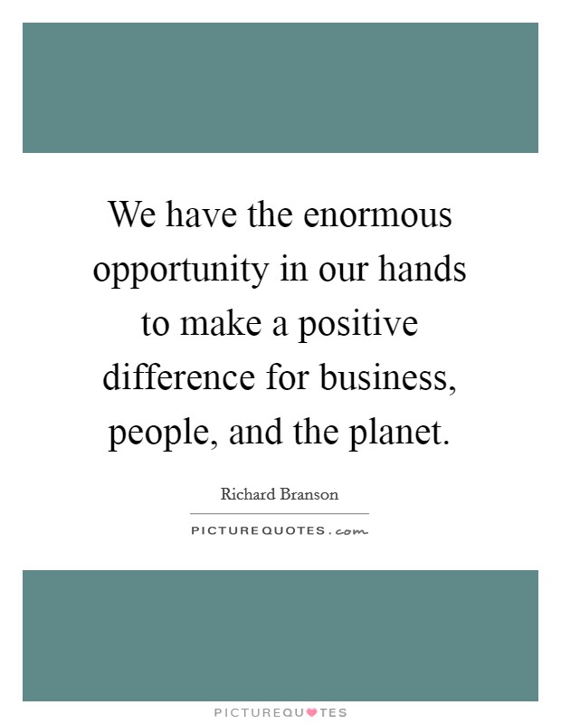 We have the enormous opportunity in our hands to make a positive difference for business, people, and the planet. Picture Quote #1