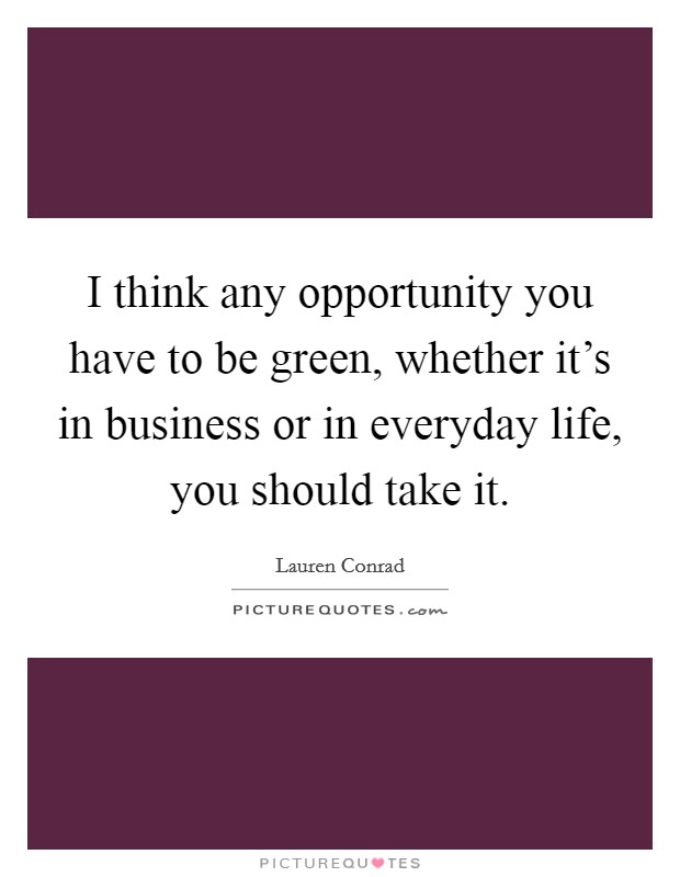 I think any opportunity you have to be green, whether it's in business or in everyday life, you should take it. Picture Quote #1