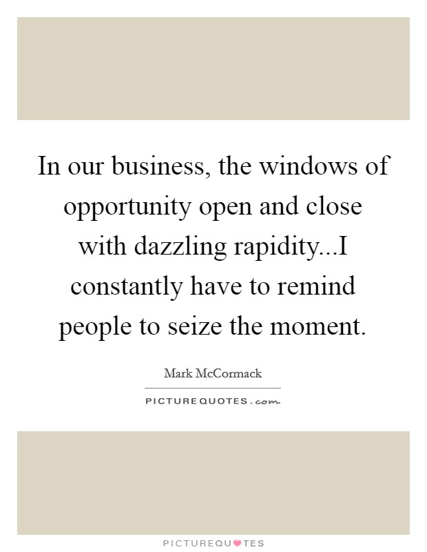 In our business, the windows of opportunity open and close with dazzling rapidity...I constantly have to remind people to seize the moment. Picture Quote #1